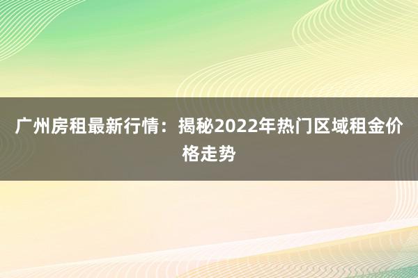 广州房租最新行情：揭秘2022年热门区域租金价格走势